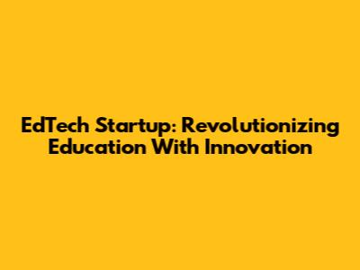 EdTech Startup: Revolutionizing Education With Innovation