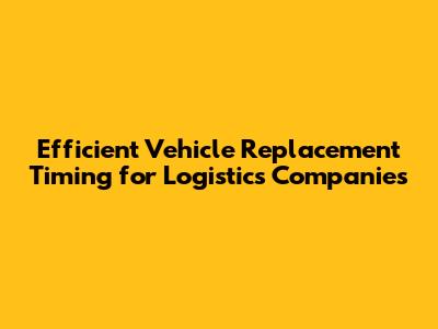 Efficient Vehicle Replacement Timing for Logistics Companies