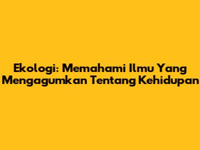 Ekologi: Memahami Ilmu Yang Mengagumkan Tentang Kehidupan