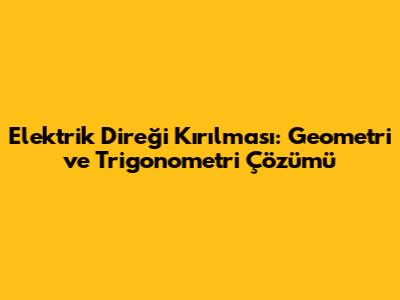 Elektrik Direği Kırılması: Geometri ve Trigonometri Çözümü