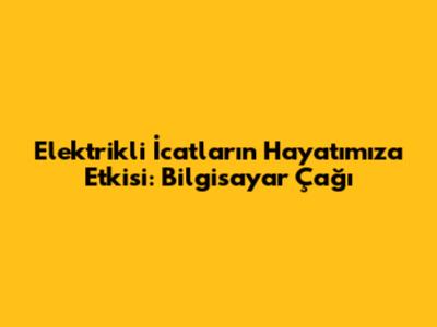 Elektrikli İcatların Hayatımıza Etkisi: Bilgisayar Çağı