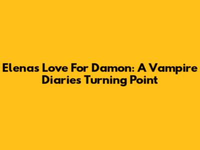 Elena's Love For Damon: A Vampire Diaries Turning Point