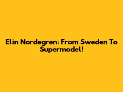 Elin Nordegren: From Sweden To Supermodel!