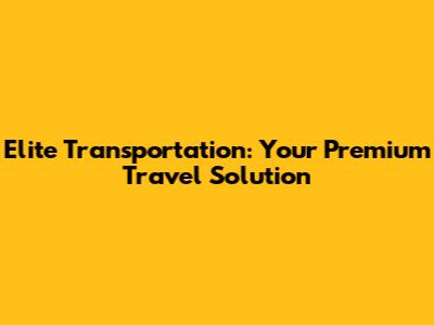 Elite Transportation: Your Premium Travel Solution