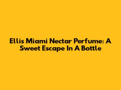 Ellis Miami Nectar Perfume: A Sweet Escape In A Bottle