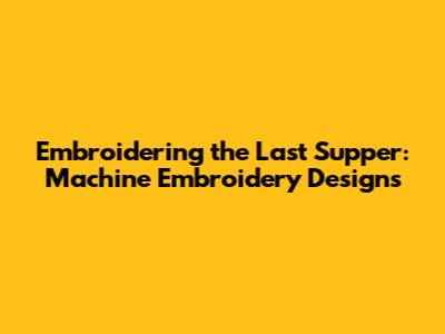 Embroidering the Last Supper: Machine Embroidery Designs