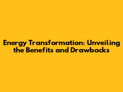 Energy Transformation: Unveiling the Benefits and Drawbacks