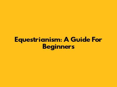 Equestrianism: A Guide For Beginners