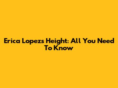 Erica Lopez's Height: All You Need To Know