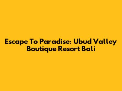 Escape To Paradise: Ubud Valley Boutique Resort Bali