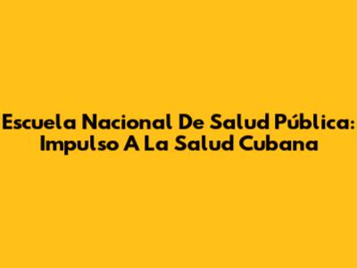 Escuela Nacional De Salud Pública: Impulso A La Salud Cubana