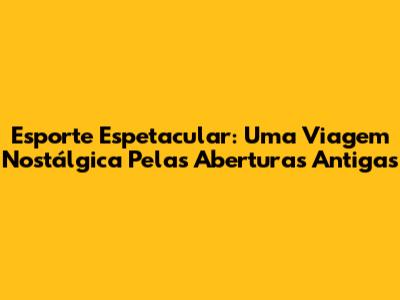 Esporte Espetacular: Uma Viagem Nostálgica Pelas Aberturas Antigas