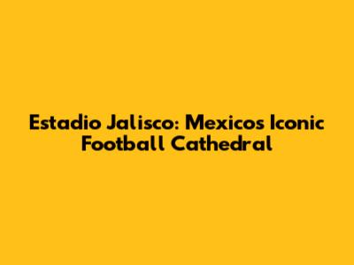 Estadio Jalisco: Mexico's Iconic Football Cathedral