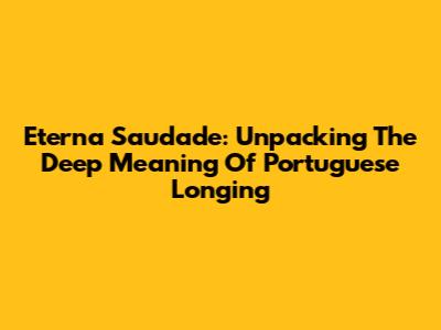 Eterna Saudade: Unpacking The Deep Meaning Of Portuguese Longing