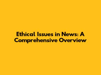 Ethical Issues in News: A Comprehensive Overview