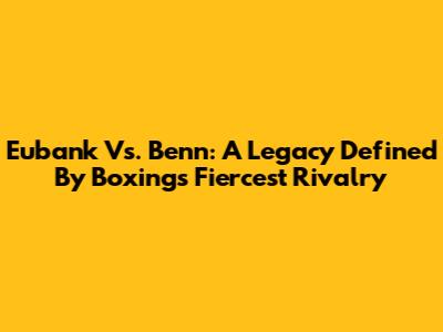 Eubank Vs. Benn: A Legacy Defined By Boxing's Fiercest Rivalry