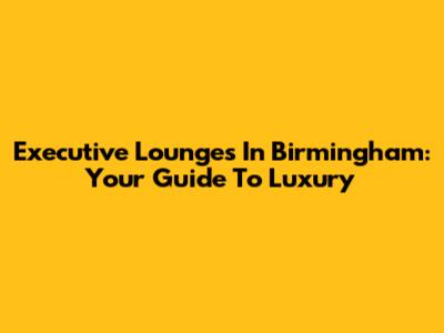 Executive Lounges In Birmingham: Your Guide To Luxury