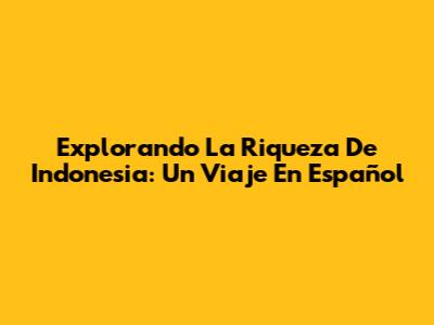 Explorando La Riqueza De Indonesia: Un Viaje En Español