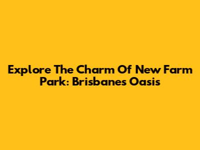 Explore The Charm Of New Farm Park: Brisbane's Oasis