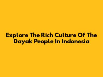 Explore The Rich Culture Of The Dayak People In Indonesia