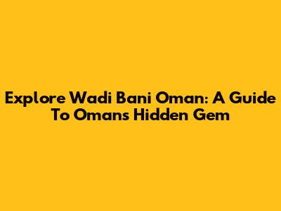 Explore Wadi Bani Oman: A Guide To Oman's Hidden Gem