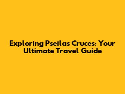 Exploring Pseilas Cruces: Your Ultimate Travel Guide