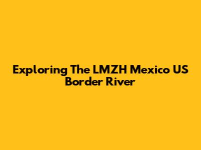 Exploring The LMZH Mexico US Border River