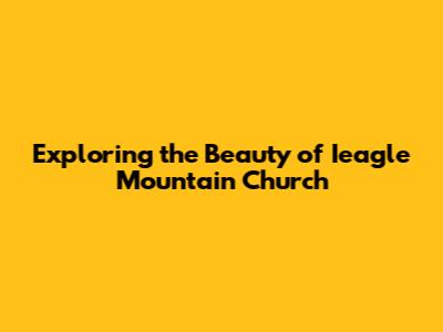 Exploring the Beauty of Ieagle Mountain Church