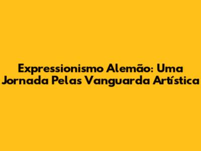 Expressionismo Alemão: Uma Jornada Pelas Vanguarda Artística