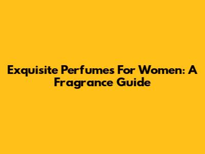 Exquisite Perfumes For Women: A Fragrance Guide