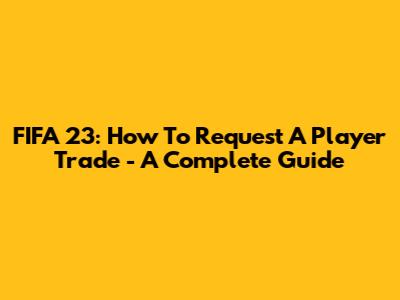 FIFA 23: How To Request A Player Trade - A Complete Guide