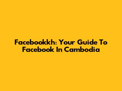 Facebookkh: Your Guide To Facebook In Cambodia