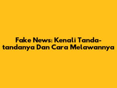 Fake News: Kenali Tanda-tandanya Dan Cara Melawannya