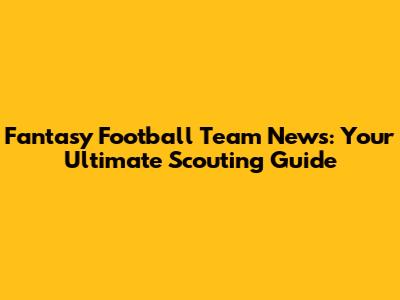 Fantasy Football Team News: Your Ultimate Scouting Guide