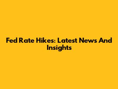 Fed Rate Hikes: Latest News And Insights