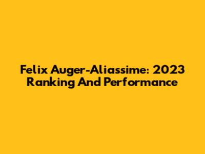 Felix Auger-Aliassime: 2023 Ranking And Performance