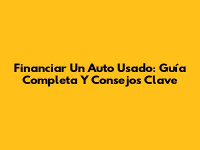Financiar Un Auto Usado: Guía Completa Y Consejos Clave