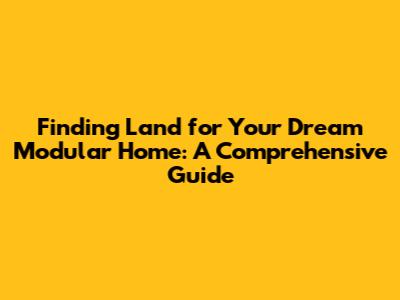 Finding Land for Your Dream Modular Home: A Comprehensive Guide