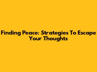 Finding Peace: Strategies To Escape Your Thoughts
