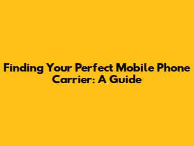 Finding Your Perfect Mobile Phone Carrier: A Guide