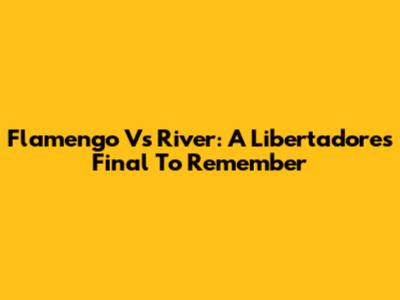 Flamengo Vs River: A Libertadores Final To Remember