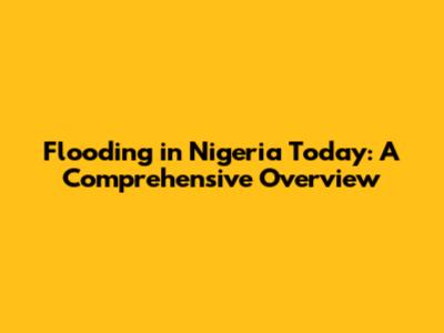 Flooding in Nigeria Today: A Comprehensive Overview