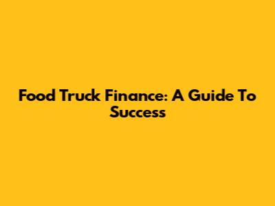 Food Truck Finance: A Guide To Success