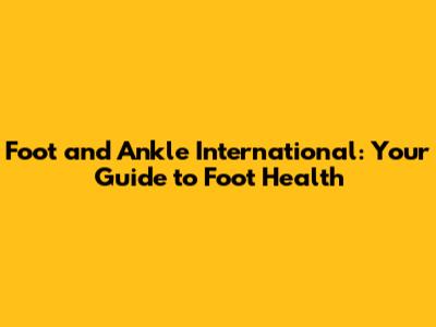 Foot and Ankle International: Your Guide to Foot Health