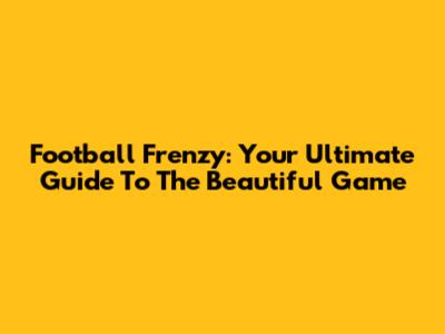 Football Frenzy: Your Ultimate Guide To The Beautiful Game