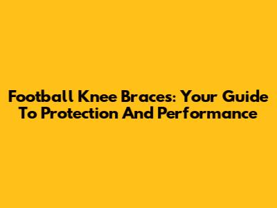 Football Knee Braces: Your Guide To Protection And Performance