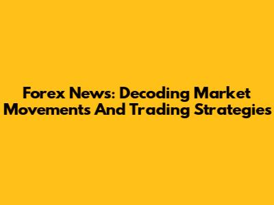 Forex News: Decoding Market Movements And Trading Strategies