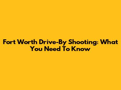 Fort Worth Drive-By Shooting: What You Need To Know