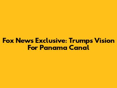 Fox News Exclusive: Trump's Vision For Panama Canal