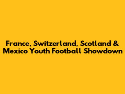 France, Switzerland, Scotland & Mexico Youth Football Showdown